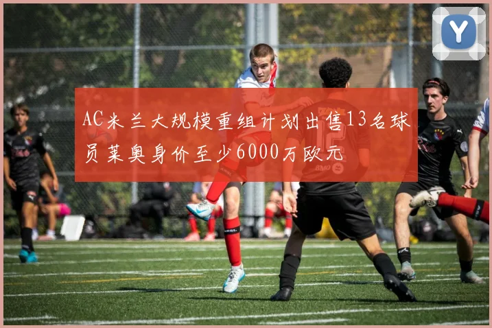 AC米兰大规模重组计划出售13名球员莱奥身价至少6000万欧元