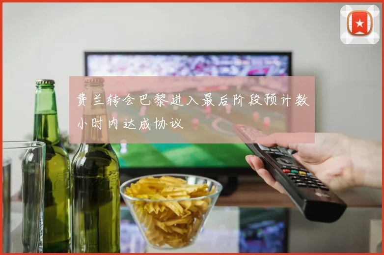 费兰转会巴黎进入最后阶段预计数小时内达成协议
